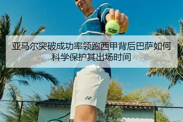 亚马尔突破成功率领跑西甲背后巴萨如何科学保护其出场时间