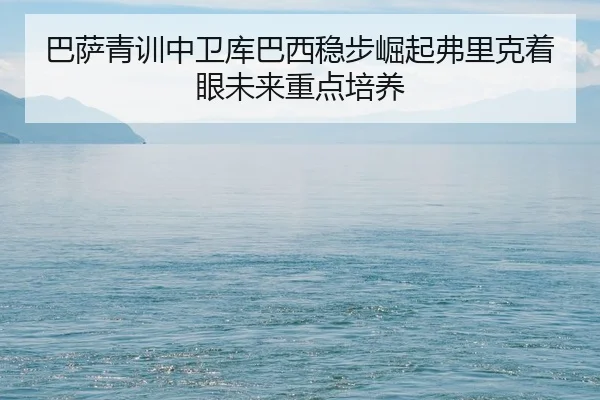巴萨青训中卫库巴西稳步崛起弗里克着眼未来重点培养（Jiangnan）