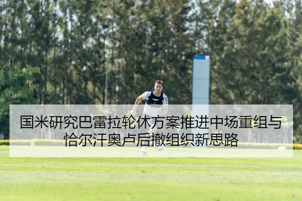 国米研究巴雷拉轮休方案推进中场重组与恰尔汗奥卢后撤组织新思路